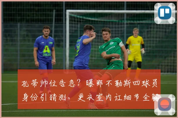 孔蒂帅位告急？曝那不勒斯四球员身份引猜测，更衣室内讧细节全解析