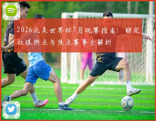 2026北美世界杯7月观赛指南：锁定社媒热点与焦点赛事全解析