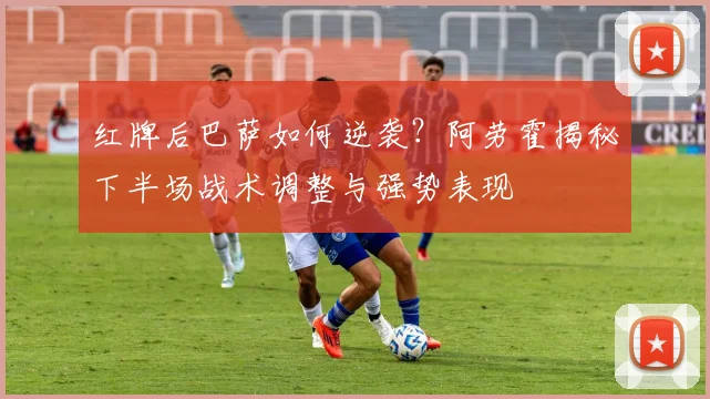 红牌后巴萨如何逆袭？阿劳霍揭秘下半场战术调整与强势表现