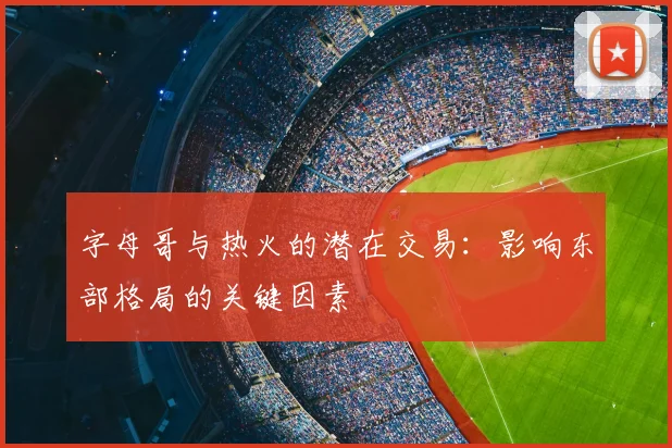 字母哥与热火的潜在交易：影响东部格局的关键因素