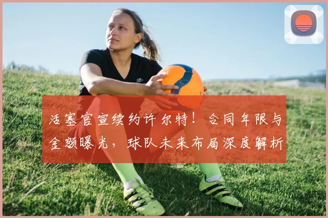 活塞官宣续约许尔特!合同年限与金额曝光,球队未来布局深度解析
